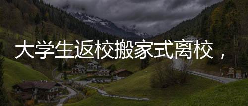 大學(xué)生返校搬家式離校，傳承與重塑