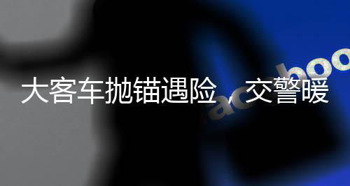 大客車拋錨遇險，交警暖心援助乘客安全轉(zhuǎn)乘