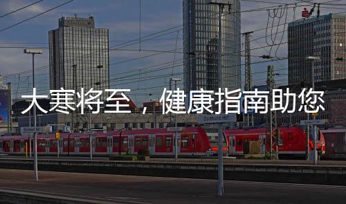 大寒將至，健康指南助您安度寒冷季節(jié)