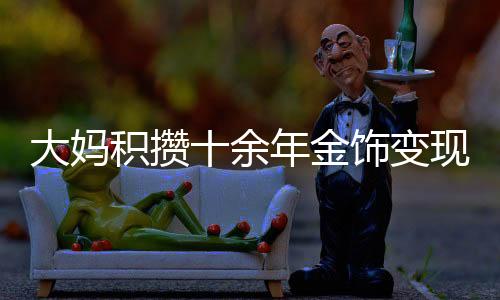 大媽積攢十余年金飾變現(xiàn)達(dá)80多萬(wàn)，黃金投資的魅力與價(jià)值體現(xiàn)