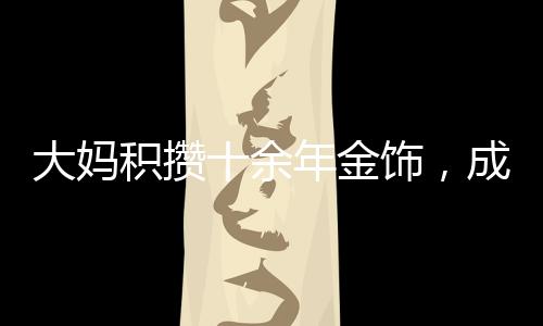 大媽積攢十余年金飾，成功變現(xiàn)八十余萬(wàn)，黃金投資的魅力與價(jià)值體現(xiàn)