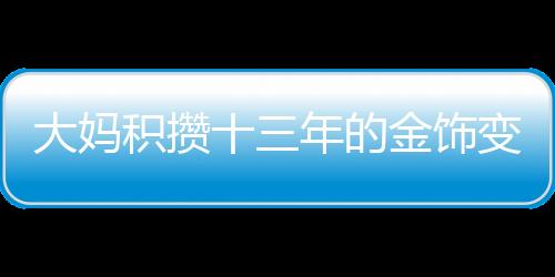 大媽積攢十三年的金飾變現(xiàn)超八十萬，黃金投資的魅力與價值體現(xiàn)