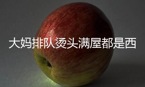大媽排隊燙頭滿屋都是西蘭花，時尚潮流下的獨特風(fēng)景線