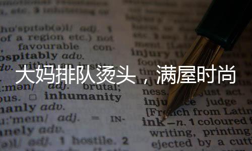 大媽排隊燙頭，滿屋時尚一片西蘭花——熱議當(dāng)代流行發(fā)型趨勢