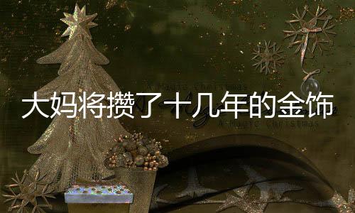 大媽將攢了十幾年的金飾變現(xiàn)八十余萬，一次歷史與現(xiàn)代的藝術(shù)價值轉(zhuǎn)換奇跡