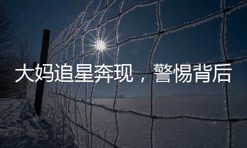 大媽追星奔現(xiàn)，警惕背后的騙局
