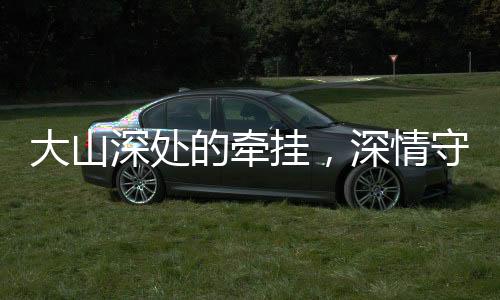 大山深處的牽掛，深情守望與無私奉獻(xiàn)