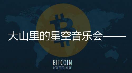 大山里的星空音樂會——乘著歌聲的翅膀，科技締造向善生態(tài)