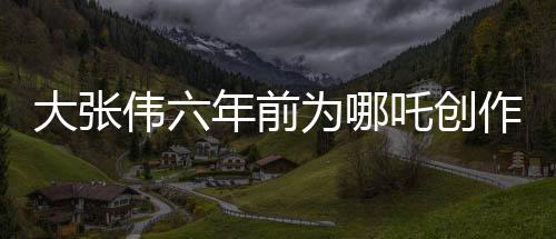 大張偉六年前為哪吒創(chuàng)作歌曲，神秘之作近日被曝光