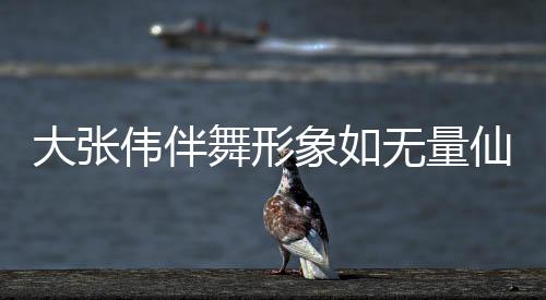 大張偉伴舞形象如無量仙翁，掀起新一輪舞臺風(fēng)暴