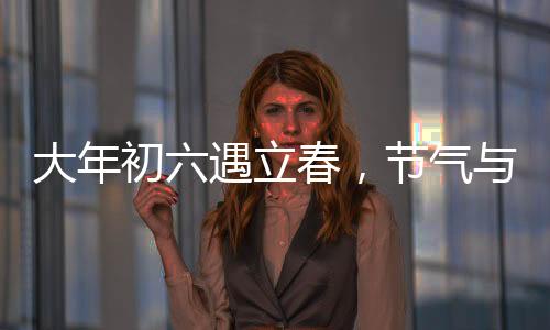 大年初六遇立春，節(jié)氣與民俗的交融盛宴
