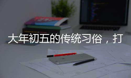 大年初五的傳統(tǒng)習俗，打掃衛(wèi)生的由來與意義