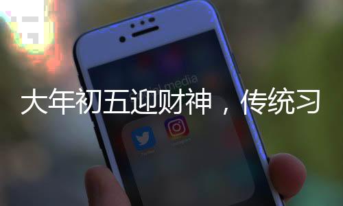 大年初五迎財(cái)神，傳統(tǒng)習(xí)俗與現(xiàn)代慶祝