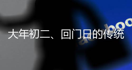 大年初二、回門(mén)日的傳統(tǒng)與現(xiàn)代慶祝