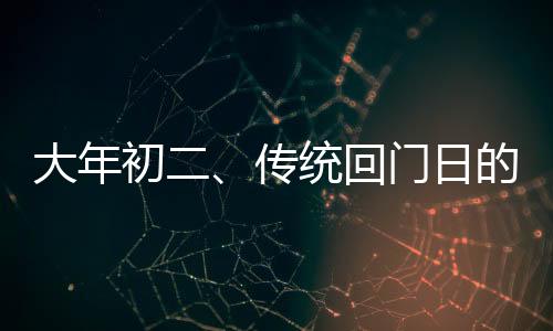 大年初二、傳統(tǒng)回門日的文化解讀與習俗分享