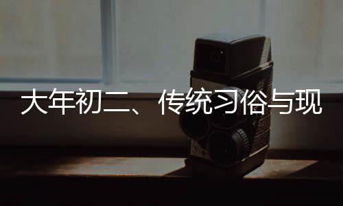 大年初二、傳統(tǒng)習(xí)俗與現(xiàn)代生活的交融
