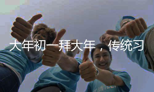 大年初一拜大年，傳統(tǒng)習俗與現(xiàn)代慶祝的交融