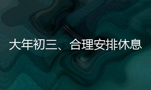 大年初三、合理安排休息，助力新的一年開啟良好開端