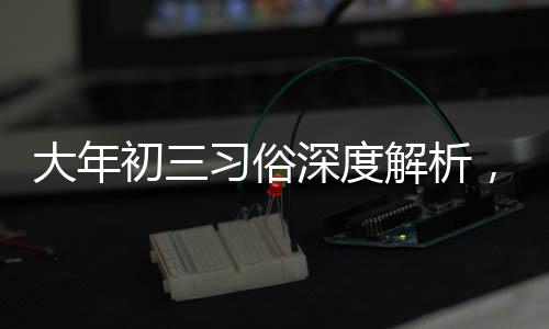 大年初三習(xí)俗深度解析，傳統(tǒng)習(xí)俗的魅力與傳承價(jià)值