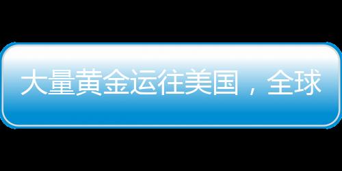 大量黃金運(yùn)往美國(guó)，全球黃金流動(dòng)的新動(dòng)向