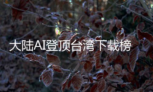 大陸AI登頂臺灣下載榜，島內(nèi)熱議：技術(shù)超車美國
