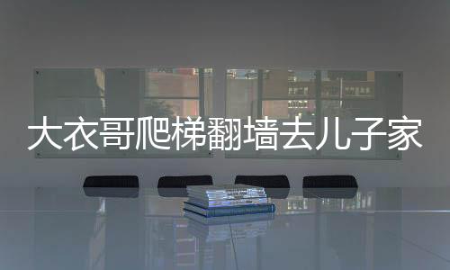 大衣哥爬梯翻墻去兒子家，一則鄰里間的溫情故事