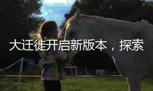 大遷徙開啟新版本，探索未知領(lǐng)域，邁向新征程