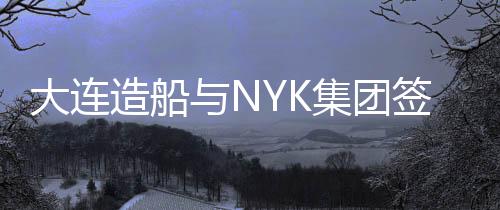 大連造船與NYK集團(tuán)簽署建造合同，開(kāi)啟新一輪合作篇章