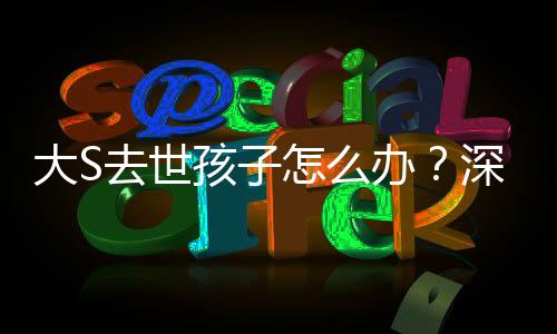 大S去世孩子怎么辦？深度探討一個家庭面臨巨大變故的情感與責任問題