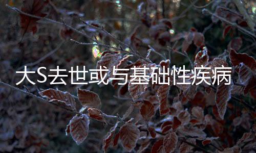 大S去世或與基礎性疾病有關，醫(yī)生揭示真相