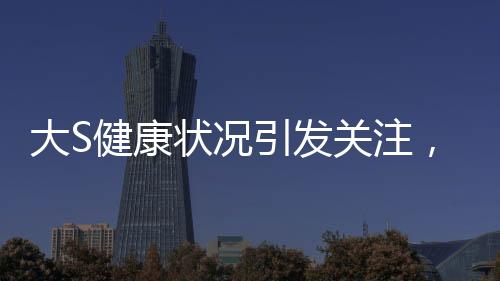 大S健康狀況引發(fā)關(guān)注，多次癲癇發(fā)作昏迷內(nèi)幕揭秘