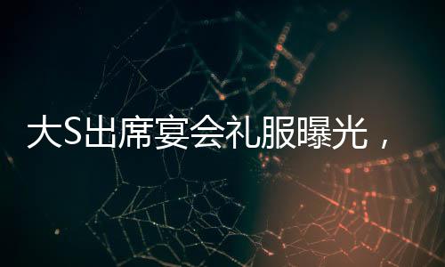 大S出席宴會(huì)禮服曝光，依舊穿著汪小菲昔日選購之精品