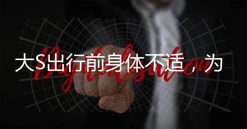 大S出行前身體不適，為團聚毅然飛赴日本