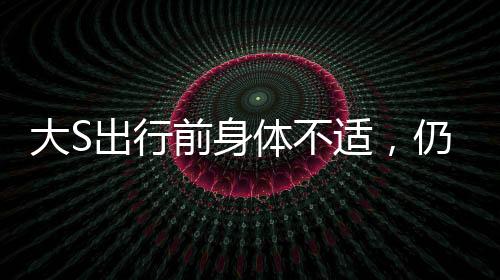 大S出行前身體不適，仍為團(tuán)聚飛赴日本