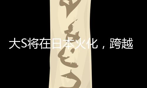 大S將在日本火化，跨越文化背景下的人間傳說再度翻新