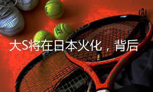 大S將在日本火化，背后故事引人深思