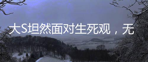 大S坦然面對生死觀，無畏死亡，珍視人生的獨特見解
