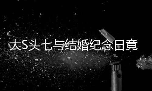 大S頭七與結婚紀念日竟是同一天，特殊緣分還是巧合？