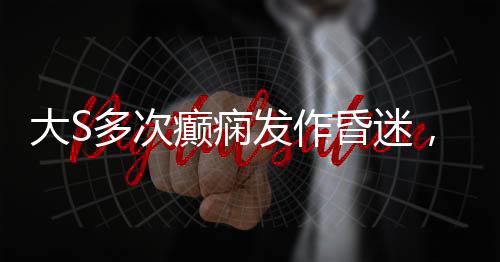 大S多次癲癇發(fā)作昏迷，關(guān)注健康，呼吁關(guān)愛