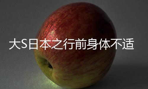 大S日本之行前身體不適，引發(fā)關(guān)注