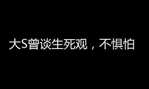 大S曾談生死觀，不懼怕死亡，勇敢直面生命終極之境