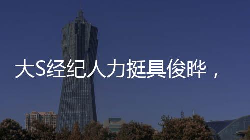 大S經(jīng)紀(jì)人力挺具俊曄，真男人，力撐友誼，詮釋堅(jiān)韌品質(zhì)