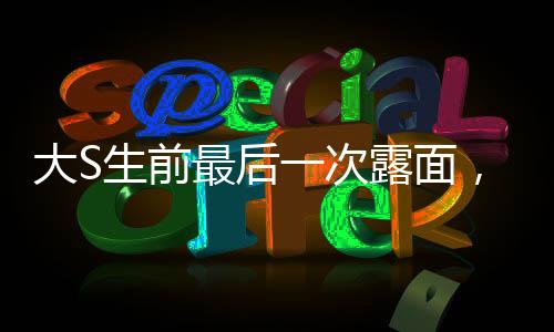 大S生前最后一次露面，回顧與緬懷巨星風(fēng)采