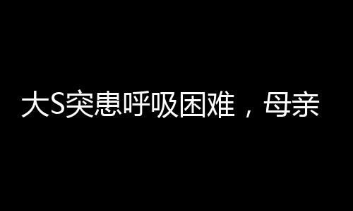 大S突患呼吸困難，母親的擔(dān)憂透露出健康狀況引發(fā)關(guān)注