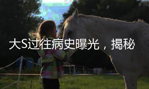 大S過往病史曝光，揭秘明星背后的健康歷程