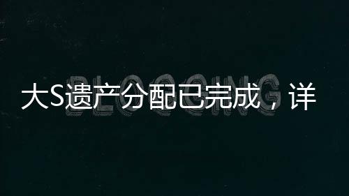 大S遺產(chǎn)分配已完成，詳細解讀分配細節(jié)與背后故事