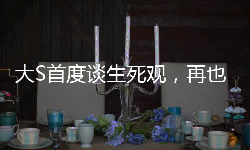 大S首度談生死觀，再也不懼怕死亡