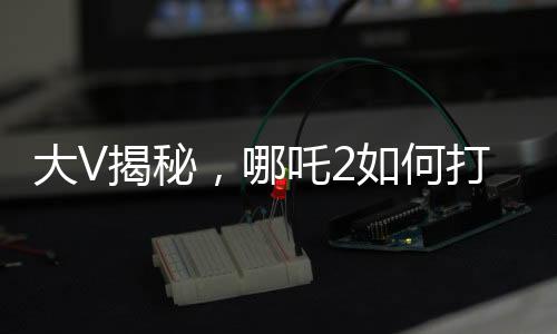 大V揭秘，哪吒2如何打破票房游戲規(guī)則