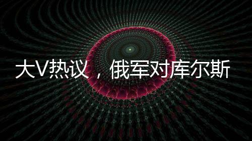 大V熱議，俄軍對庫爾斯克烏軍采取強硬手段