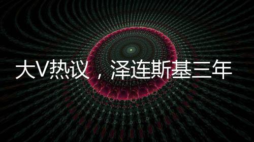 大V熱議，澤連斯基三年時光老態(tài)盡顯，引發(fā)廣泛熱議